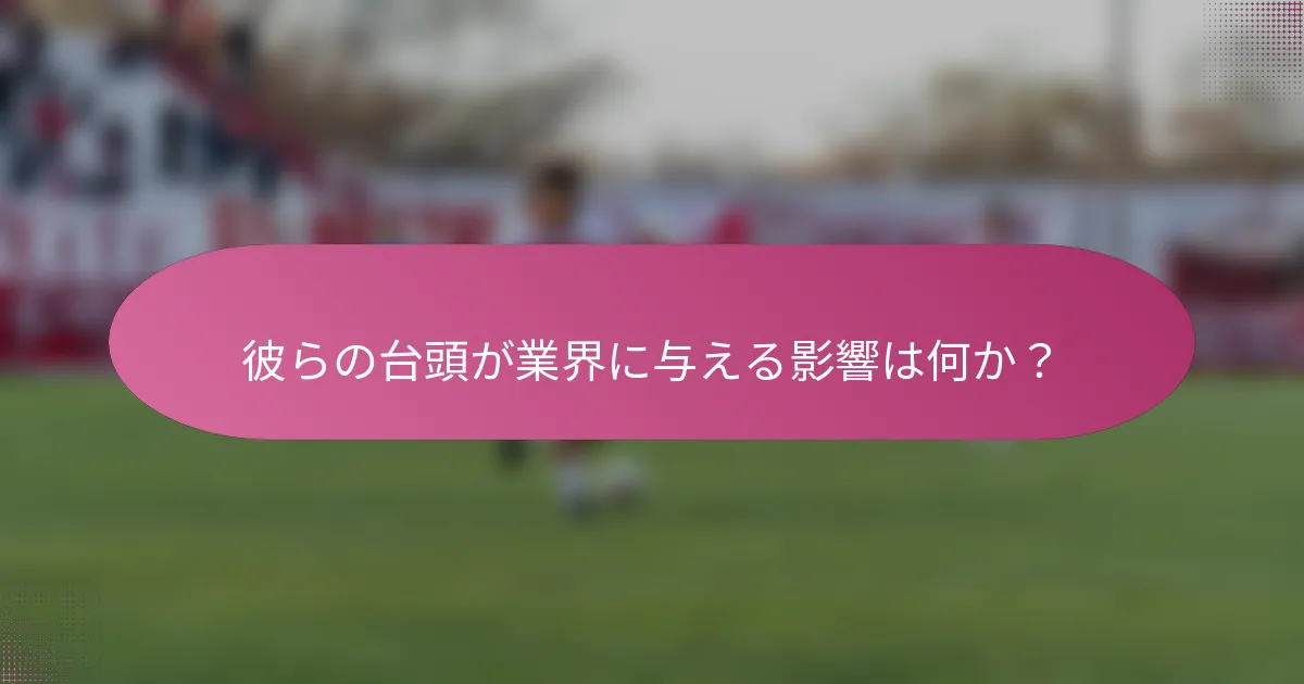 彼らの台頭が業界に与える影響は何か？