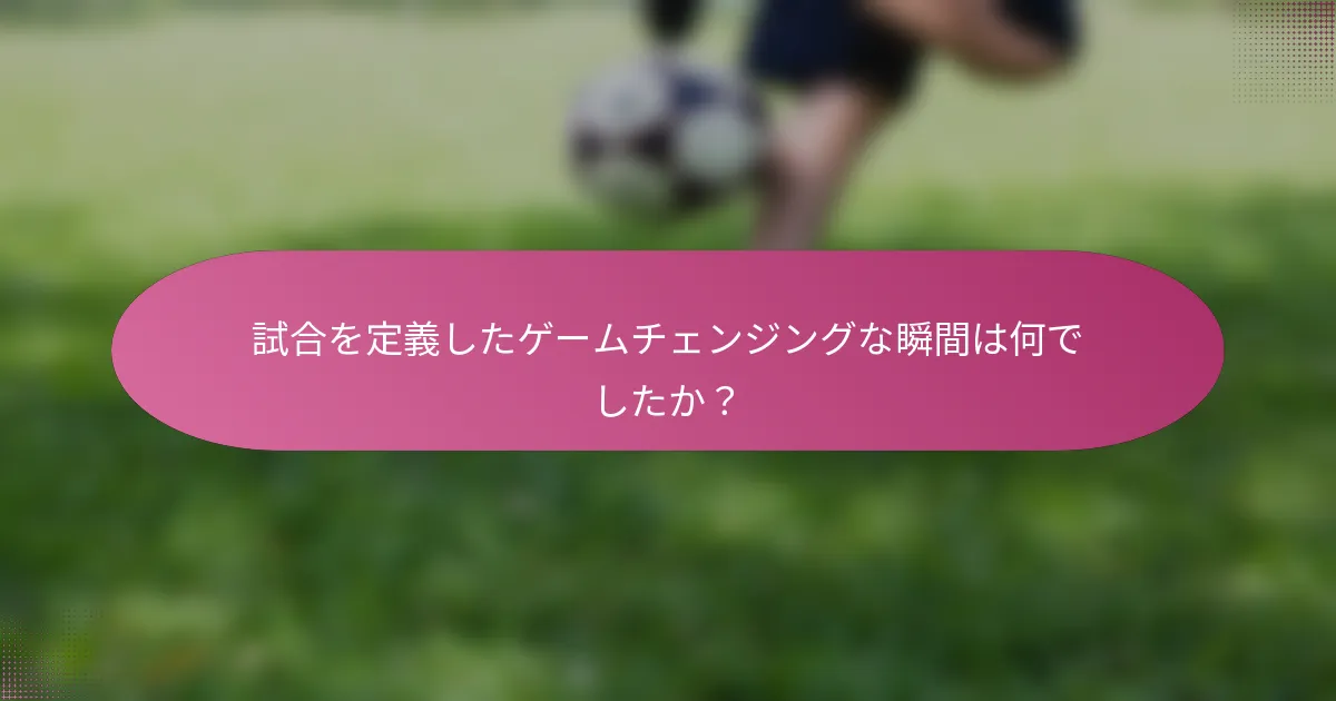 試合を定義したゲームチェンジングな瞬間は何でしたか？